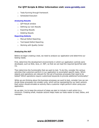 For QTP Scripts & Other Information visit: www.gcreddy.com

   o   Tests Running through framework
   o   Scheduled Execution


Analyzing Results
   o   QTP Result window
   o   Defining our own Results
   o   Exporting Results
   o   Deleting Results
Reporting Defects
   o   Manual Defect Reporting
   o   Tool based Defect Reporting
   o   Working with Quality Center


Analyzing the AUT

Before we begin creating a test, we need to analyze our application and determine our
testing needs.

First, determine the development environments in which our application controls were
developed, such as Web, Java, or .NET, so that we can load the required QuickTest add-
ins.

Then determine the functionality that we want to test. To do this, consider the various
activities that customers perform in our application to accomplish specific tasks. Which
objects and operations are relevant for the set of business processes that need to be
tested? Which operations require customized keywords to provide additional functionality?

While we are thinking about the business processes we want to test, consider how we can
divide these processes into smaller units, which will be represented by our test's actions.
Each action should emulate an activity that a customer might perform when using your
application.

As we plan, try to keep the amount of steps we plan to include in each action to a
minimum. Creating small, modular actions helps make our tests easier to read, follow, and
maintain.




                           www.GCREDDY.COM                                               18
 