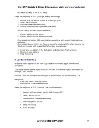 For QTP Scripts & Other Information visit: www.gcreddy.com

   Use Short cut Key (Shift + ALT+F3)

Steps for preparing a TEST (through Analog Recording):

   1.   Launch AUT (or we can launch AUT through QTP)
   2.   Select Record option
   3.   Automation>Analog Recording
   4.   Analog Recording Settings Dialog box opens

   (In this Dialog box two options available.

   1. Record relative to the screen
   2. Record relative to the following window

   If we select first option QTP records User operations with respect to Desktop co-
   ordinates.
   If we select Second option, we have to show the window (AUT), after showing the
   Window it records with respect to that window co-ordinates.)

   5. Select any one option in the dialog box and click Start Analog record.
   6. It records User actions
   7. Stop Recording


3. Low Level Recording

It records some operations on Non-supported environments apart from Normal
operations.

This mode records at the object level and records all run time objects as window or
winobject Test objects.

Use Low Level Recording for recording in an environment not recognized by QTP.

Navigation:
   1. Keep tool under recording mode
   2. Automation >Low Level Recording

Steps for preparing a TEST (through Low Level Recording):


        1) Launch AUT (or we can launch AUT through QTP)
        2) Select Record option
        3) Automation> Low Level Recording
        4) Perform options on AUT
        5) Stop Recording
        6) Save the Test




                            www.GCREDDY.COM                                            20
 