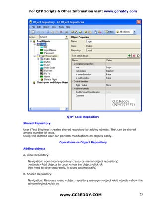 For QTP Scripts & Other Information visit: www.gcreddy.com




                                QTP- Local Repository

Shared Repository:

User (Test Engineer) creates shared repository by adding objects. That can be shared
among number of tests.
Using this method user can perform modifications on objects easily.

                          Operations on Object Repository

Adding objects

a. Local Repository:

   Navigation: open local repository (resource menu>object repository)
   >objects>Add objects to Local>show the object>click ok
   (No need to save separately, it saves automatically)

B. Shared Repository:

   Navigation: Resource menu>object repository manager>object>Add objects>show the
   window/object>click ok



                           www.GCREDDY.COM                                             23
 
