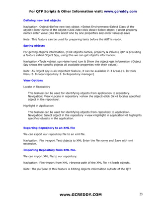 For QTP Scripts & Other Information visit: www.gcreddy.com

Defining new test objects

Navigation: Object>Define new test object >Select Environment>Select Class of the
object>Enter name of the object>Click Add>click close>Select object >select property
name>enter value (like this select one by one properties and enter values)>save

Note: This feature can be used for preparing tests before the AUT is ready.

Spying objects

For getting objects information, (Test objects names, property & Values) QTP is providing
a feature called Object Spy, using this we can get objects information.

Navigation>Tools>object spy>take hand icon & Show the object>get information (Object
Spy shows the specific objects all available properties with their values)

Note: As Object spy is an important feature, it can be available in 3 Areas.(1. In tools
Menu 2. In local repository 3. In Repository manager)

View Options

Locate in Repository

   This feature can be used for identifying objects from application to repository.
   Navigation: View>Locate in repository >show the object>click Ok>it locates specified
   object in the repository.

Highlight in Application

   This feature can be used for identifying objects from repository to application.
   Navigation: Select object in the repository >view>highlight in application>it highlights
   specified objects in the application.


Exporting Repository to an XML file

We can export our repository file to an xml file.

Navigation: File >export Test objects to XML Enter the file name and Save with xml
extension.

Importing Repository from XML file.

We can import XML file to our repository.

Navigation: File>import from XML >browse path of the XML file >it loads objects.

Note: The purpose of this feature is Editing objects information outside of the QTP




                            www.GCREDDY.COM                                                25
 