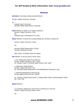 For QTP Scripts & Other Information visit: www.gcreddy.com



                                             Methods

Activate: It activates dialog boxes/Windows

Syntax: Object hierarchy. Activate

Ex:
      Dialog(“Login”).Activate
      Window(“Flight Reservation”).Activate


Click Method: It clicks on an object (Buttons)
    Syntax: Object hierarchy. Click
    Ex:
    Dialog(“Login”).Winbutton(“ok”).click

Close Method: It closes the window,Dialog box, Browser window etc.

      Syntax: Object hierarchy. Close

      Ex:

      Window(“Flight Reservation”).Close
      Browser(“Browser”).Close

      DBL CLICK: It Double clicks the object.

Set Method: It can be used in three ways.

      a. For setting the value of an edit box
      Syntax: Object Hierarchy. SET “Value”
      Ex: Dialog (“Login”).WinEdit(“Agent Name”).Set “asdf”

      b. Selecting a Radio Button
      Syntax: Object Hierarchy. Set
      Ex: Window("Flight Reservation").WinRadioButton("Business").Set

      c. Selecting/Deselecting check boxes
      Syntax:object Hierarchy.Set “ON/off”

      Ex: Window ("Flight Reservation"). Dialog("Open Order").WinCheckBox("Order
      No.").Set "ON"


Select Method:


      It is used for selecting an item from a combo box or list box.
      Syntax: Object hierarchy.select “item”

      Ex:



                              www.GCREDDY.COM                                      26
 
