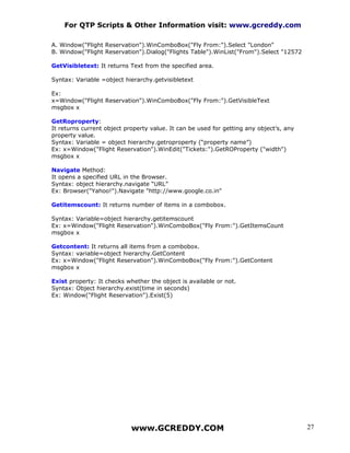 For QTP Scripts & Other Information visit: www.gcreddy.com

A. Window("Flight Reservation").WinComboBox("Fly From:").Select "London"
B. Window("Flight Reservation").Dialog("Flights Table").WinList("From").Select "12572

GetVisibletext: It returns Text from the specified area.

Syntax: Variable =object hierarchy.getvisibletext

Ex:
x=Window("Flight Reservation").WinComboBox("Fly From:").GetVisibleText
msgbox x

GetRoproperty:
It returns current object property value. It can be used for getting any object’s, any
property value.
Syntax: Variable = object hierarchy.getroproperty (“property name”)
Ex: x=Window("Flight Reservation").WinEdit("Tickets:").GetROProperty ("width")
msgbox x

Navigate Method:
It opens a specified URL in the Browser.
Syntax: object hierarchy.navigate “URL”
Ex: Browser("Yahoo!").Navigate "http://www.google.co.in"

Getitemscount: It returns number of items in a combobox.

Syntax: Variable=object hierarchy.getitemscount
Ex: x=Window("Flight Reservation").WinComboBox("Fly From:").GetItemsCount
msgbox x

Getcontent: It returns all items from a combobox.
Syntax: variable=object hierarchy.GetContent
Ex: x=Window("Flight Reservation").WinComboBox("Fly From:").GetContent
msgbox x

Exist property: It checks whether the object is available or not.
Syntax: Object hierarchy.exist(time in seconds)
Ex: Window("Flight Reservation").Exist(5)




                            www.GCREDDY.COM                                              27
 