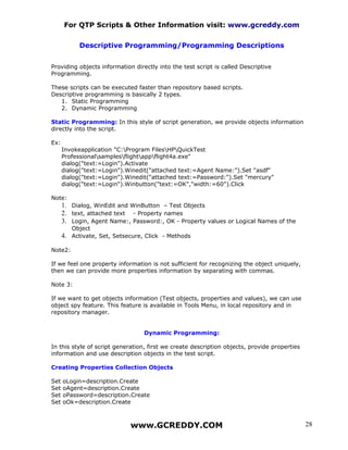 For QTP Scripts & Other Information visit: www.gcreddy.com


            Descriptive Programming/Programming Descriptions


Providing objects information directly into the test script is called Descriptive
Programming.

These scripts can be executed faster than repository based scripts.
Descriptive programming is basically 2 types.
   1. Static Programming
   2. Dynamic Programming

Static Programming: In this style of script generation, we provide objects information
directly into the script.

Ex:
      Invokeapplication "C:Program FilesHPQuickTest
      Professionalsamplesflightappflight4a.exe"
      dialog("text:=Login").Activate
      dialog("text:=Login").Winedit("attached text:=Agent Name:").Set "asdf"
      dialog("text:=Login").Winedit("attached text:=Password:").Set "mercury"
      dialog("text:=Login").Winbutton("text:=OK","width:=60").Click

Note:
      1. Dialog, WinEdit and WinButton – Test Objects
      2. text, attached text - Property names
      3. Login, Agent Name:, Password:, OK - Property values or Logical Names of the
         Object
      4. Activate, Set, Setsecure, Click - Methods

Note2:

If we feel one property information is not sufficient for recognizing the object uniquely,
then we can provide more properties information by separating with commas.

Note 3:

If we want to get objects information (Test objects, properties and values), we can use
object spy feature. This feature is available in Tools Menu, in local repository and in
repository manager.


                                  Dynamic Programming:

In this style of script generation, first we create description objects, provide properties
information and use description objects in the test script.

Creating Properties Collection Objects

Set   oLogin=description.Create
Set   oAgent=description.Create
Set   oPassword=description.Create
Set   oOk=description.Create



                             www.GCREDDY.COM                                                  28
 