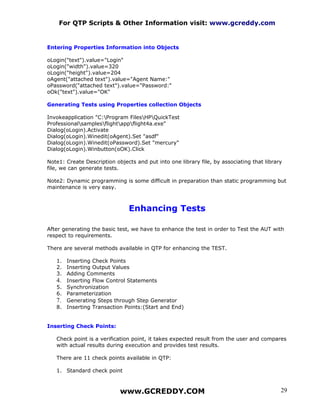 For QTP Scripts & Other Information visit: www.gcreddy.com


Entering Properties Information into Objects

oLogin("text").value="Login"
oLogin("width").value=320
oLogin("height").value=204
oAgent("attached text").value="Agent Name:"
oPassword("attached text").value="Password:"
oOk("text").value="OK"

Generating Tests using Properties collection Objects

Invokeapplication "C:Program FilesHPQuickTest
Professionalsamplesflightappflight4a.exe"
Dialog(oLogin).Activate
Dialog(oLogin).Winedit(oAgent).Set "asdf"
Dialog(oLogin).Winedit(oPassword).Set "mercury"
Dialog(oLogin).Winbutton(oOK).Click

Note1: Create Description objects and put into one library file, by associating that library
file, we can generate tests.

Note2: Dynamic programming is some difficult in preparation than static programming but
maintenance is very easy.



                               Enhancing Tests

After generating the basic test, we have to enhance the test in order to Test the AUT with
respect to requirements.

There are several methods available in QTP for enhancing the TEST.

   1. Inserting Check Points
   2. Inserting Output Values
   3. Adding Comments
   4. Inserting Flow Control Statements
   5. Synchronization
   6. Parameterization
   7. Generating Steps through Step Generator
   8. Inserting Transaction Points:(Start and End)


Inserting Check Points:

   Check point is a verification point, it takes expected result from the user and compares
   with actual results during execution and provides test results.

   There are 11 check points available in QTP:

   1. Standard check point



                            www.GCREDDY.COM                                                29
 