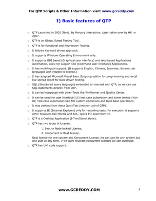 For QTP Scripts & Other Information visit: www.gcreddy.com


                        I) Basic features of QTP

o QTP Launched in 2002 (Nov). By Mercury Interactive. Later taken over by HP, in
    2007.
o QTP is an Object Based Testing Tool.
o QTP is for functional and Regression Testing.
o   It follows Keyword driven approach.
o It supports Windows Operating Environment only.
o It supports GUI based (Graphical user interface) and Web based Applications
    Automation, does not support CUI (Command user interface) Applications.
o   It has multilingual support. (It supports English, Chinese, Japanese, Korean, etc
    languages with respect to license.)
o It has adapted Microsoft Visual Basic Scripting edition for programming and excel
    like spread sheet for Data driven testing.
o SQL (Structured query language) embedded or inserted with QTP, so we can use
    SQL statements directly from QTP.
o It can be integrated with other Tools like WinRunner and Quality Center.
o It can be used for user interface (UI) test case automation and some limited (Non
    UI) Test case automation like File system operations and Data base operations.
o   It was derived from Astra QuickTest (mother tool of QTP).
o It supports IE (Internet Explorer) only for recording tests, for execution it supports
    other browsers like Mozilla and AOL, opera Etc apart from IE.
o QTP is a Desktop Application (I-Tier/Stand alone).
o QTP has two types of License,
            1. Seat or Node locked License,
            2. Concurrent or float license.
    Seat license for one system and Concurrent License, we can use for any system but
    one user at any time. If we want multiple concurrent licenses we can purchase.
o QTP has UNI code support.




                         www.GCREDDY.COM                                                3
 