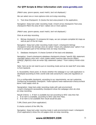 For QTP Scripts & Other Information visit: www.gcreddy.com

(Match case, ignore spaces, exact match, text not displayed.)

We can select one or more options>click ok & stop recording.

3.   Text Area Checkpoint: It checks the text area present in the application.

Navigation: Keep tool under recording mode >Insert arrow checkpoint>Text area
checkpoint>Mark the area of text >select one or more options


(Match case, ignore spaces, exact match, text not displayed.)

Click ok and stop recording.

4.   Bitmap checkpoint: It compares bit maps, we can compare complete bit maps as
     well as part of the bit maps.

Navigation: Keep tool under recording mode>insert >checkpoint>bitmap
checkpoint>show the bitmap>click ok>select “check only selected area” option if we
want to compare part of the bitmap>click ok>stop recording.

5.   Database checkpoint: It checks Content of the back end database.

Navigation: Insert>checkpoint>database checkpoint>choose “specify SQL statement
manually”option>click next >click create>select machine data source>Select
DSN(QT_flight32)>click ok>enter SQL statement (select * from orders)>finish>click
ok.

Note: here we do not need to put on recording mode and we do need AUT since data
is from backend.

6. Accessibility check point: It checks whether the webpage in our web application is
developed according to W3C (world wide web consortium) rules and regulations or
not.

 It is a configurable checkpoint, according to our requirements, we can customize.
 Configuring accessibility checkpoint: Tools>options>web>adavanced>check/uncheck
items >click apply>click ok

Navigination: Keep tool under recording mode with web environment
>insert>checkpoint>accessibility checkpoint>show the webpage>click ok>click
ok>stop recording.

Result Criteria: 1. If item is available but not according to W3C rules then fail.
1. If an item is available, according to W3C rules then Pass.
2. If an item is not available then result would be pass

7.XML Check point (from application)

It checks content of the XML file.

Navigation: Keep tool under recoring mode in web environment>insert >checkpoint
(from application)>show the xml pages>click ok>stop recording.


                         www.GCREDDY.COM                                             31
 