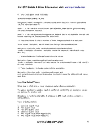 For QTP Scripts & Other Information visit: www.gcreddy.com


9. XML Check point (from resource)

It checks content of the XML file.

Navigation: Insert>checkpoint>xml checkpoint (from resource)>browse path of the
XML File >click ok>click ok.

Note: 1. If XML file is an individual and path available, then we can go for inserting
xml checkpoint from resource.

Note: 2. If XML file is part of web application, separte path is not available then we can
choose inserting XML checkpoints from application.

10. Page checkpoint: It checks number of links, images available in a web page.

It is a hidden checkpoint, we can insert this through standard checkpoint.

Navigation: Keep tool under recording mode with web environment
>insert>checkpoint>Standard checkpoint>show the page>click ok>click ok>stop
recording.

11. Image checkpoint: It checks Image property values.

Navigation: keep recording mode with web environment
>insert>checkpoint>standardcheckpoint>show the image>select image>click ok>click
ok>stop recording.

12. Table checkpoint: It checks content of the web tables.

Navigation: Keep tool under recording mode under web
environment>insert>checkpoint>standard checkpoint>show the table>click ok >stop
recording.


Inserting Output Values:

It is a step in which one or more values are captured during execution.

The values can later be used as input at a different point in the run session or we can
use as input for another test.

It is stored in run time data table; it is located in QTP result window and can be
retrieved later.

Types of Output Values:

1.   Standard output value
2.   Text output value
3.   Text area output value
4.   Database output value
5.   XML output value (From Application)
6.   XML output value (From Resource)


                        www.GCREDDY.COM                                                  32
 
