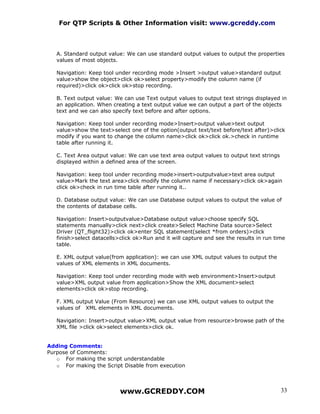 For QTP Scripts & Other Information visit: www.gcreddy.com



   A. Standard output value: We can use standard output values to output the properties
   values of most objects.

   Navigation: Keep tool under recording mode >Insert >output value>standard output
   value>show the object>click ok>select property>modify the column name (if
   required)>click ok>click ok>stop recording.

   B. Text output value: We can use Text output values to output text strings displayed in
   an application. When creating a text output value we can output a part of the objects
   text and we can also specify text before and after options.

   Navigation: Keep tool under recording mode>Insert>output value>text output
   value>show the text>select one of the option(output text/text before/text after)>click
   modify if you want to change the column name>click ok>click ok.>check in runtime
   table after running it.

   C. Text Area output value: We can use text area output values to output text strings
   displayed within a defined area of the screen.

   Navigation: keep tool under recording mode>insert>outputvalue>text area output
   value>Mark the text area>click modify the column name if necessary>click ok>again
   click ok>check in run time table after running it..

   D. Database output value: We can use Database output values to output the value of
   the contents of database cells.

   Navigation: Insert>outputvalue>Database output value>choose specify SQL
   statements manually>click next>click create>Select Machine Data source>Select
   Driver (QT_flight32)>click ok>enter SQL statement(select *from orders)>click
   finish>select datacells>click ok>Run and it will capture and see the results in run time
   table.

   E. XML output value(from application): we can use XML output values to output the
   values of XML elements in XML documents.

   Navigation: Keep tool under recording mode with web environment>Insert>output
   value>XML output value from application>Show the XML document>select
   elements>click ok>stop recording.

   F. XML output Value (From Resource) we can use XML output values to output the
   values of XML elements in XML documents.

   Navigation: Insert>output value>XML output value from resource>browse path of the
   XML file >click ok>select elements>click ok.


Adding Comments:
Purpose of Comments:
   o For making the script understandable
   o For making the Script Disable from execution




                           www.GCREDDY.COM                                                33
 