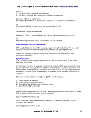 For QTP Scripts & Other Information visit: www.gcreddy.com

Syntax:
1. Use Apostrophe (‘) before the statement
2. Use REM Command with single space before the statement

Comment a Block of Statements:
Navigation: Select block of statements >edit menu>advanced>comment block

Or
After selecting block of statements use shortcut key Ctrl+M


Uncomment a block of statements:

Navigation: Select comment block>Edit menu> Advanced>Uncomment block

Or
After selecting comment block, Use shortcut key ctrl+shift+M

Inserting Flow Control Statements:

QTP adapted Vbscript engine for applying programming logic to tests. We can insert
Vbscript conditional statements and loop statements for applying the logic.

In Vbscript there are 2 types of conditional statements and four types of loop
statements available.

Synchronization
It is a process of matching the speeds of both QTP and AUT in order to get proper
execution and results.

Where Synchronization is required: During test execution QTP gives instructions one
by one with same speed, but AUT takes less time for some operations execution and
more time for some operations execution, that time we may not get proper execution
and results. In order to get proper results in between QTP & AUT synchronization is
required.

There are several methods available in QTP for synchronization.

1.   Inserting Wait statements.
2.   Inserting Synchronization points.
3.   Increasing Tool default synchronization time.
4.   Sync Method (Only for WEB)


Inserting Wait Statements: We can insert wait statements in our test in order to make
QTP to wait until AUT completes current operation.

Syntax: Wait(time in seconds)

Note: If we insert wait statements QTP waits up to maximum time even though
operation is completed.

Inserting Synchronization point:


                         www.GCREDDY.COM                                             34
 