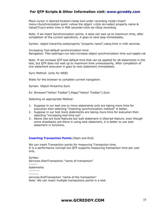 For QTP Scripts & Other Information visit: www.gcreddy.com

Place cursor in desired location>keep tool under recording mode>Insert
menu>Synchronization point >show the object >click ok>select property name &
Value(True)>enter time in Milli seconds>click ok>Stop recording.

Note: if we insert Synchronization points, it does not wait up to maximum time, after
completion of the current operations, it goes to next step immediately.

Syntax: object hierarchy.waitproperty “property name”,value,time in milli seconds.

Increasing Tool default synchronization time:
Navigation: File>settings>run tab>increase object synchronization time out>apply>ok

Note: If we increase QTP tool default time that can be applied for all statements in the
test, but QTP does not wait up to maximum time unnecessarily, After completion of
one statement execution it goes to next statement immediately.

Sync Method: (only for WEB)

Waits for the browser to complete current navigation.

Syntax: Object Hirearchy.Sync

Ex: Browser("Yahoo! Toolbar").Page("Yahoo! Toolbar").Sync

Selecting an appropriate Method:

1. Suppose in our test one or more statements only are taking more time for
   execution then selecting “Inserting synchronization method” is better.
2. Suppose in our test more statements are taking more time for execution then
   selecting “increasing tool time out” .
3. Above two are local features but wait statement is Vbscript feature, even though
   some drawbacks are there in using wait statement, it is better to use wait
   statement in functions.



Inserting Transaction Points:(Start and End)

We can insert Transaction points for measuring Transaction time.
It is a performance concept but QTP supports measuring transaction time per user
only.

Syntax:
Services.StartTransaction "name of transaction"
-------
statements
---------
--------
services.EndTransaction "name of the transaction"
Note: We can insert multiple transactions points in a test.




                        www.GCREDDY.COM                                               35
 