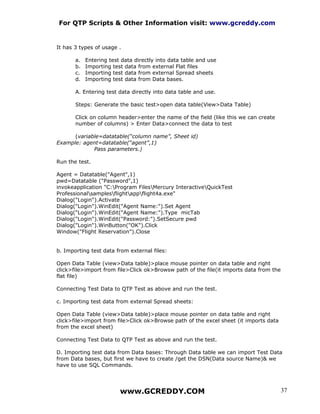 For QTP Scripts & Other Information visit: www.gcreddy.com


It has 3 types of usage .

       a.   Entering test data directly into data table and use
       b.   Importing test data from external Flat files
       c.   Importing test data from external Spread sheets
       d.   Importing test data from Data bases.

       A. Entering test data directly into data table and use.

       Steps: Generate the basic test>open data table(View>Data Table)

       Click on column header>enter the name of the field (like this we can create
       number of columns) > Enter Data>connect the data to test

      (variable=datatable(“column name”, Sheet id)
Example: agent=datatable(“agent”,1)
             Pass parameters.)

Run the test.

Agent = Datatable("Agent",1)
pwd=Datatable ("Password",1)
invokeapplication "C:Program FilesMercury InteractiveQuickTest
Professionalsamplesflightappflight4a.exe"
Dialog("Login").Activate
Dialog("Login").WinEdit("Agent Name:").Set Agent
Dialog("Login").WinEdit("Agent Name:").Type micTab
Dialog("Login").WinEdit("Password:").SetSecure pwd
Dialog("Login").WinButton("OK").Click
Window("Flight Reservation").Close


b. Importing test data from external files:

Open Data Table (view>Data table)>place mouse pointer on data table and right
click>file>import from file>Click ok>Browsw path of the file(it imports data from the
flat file)

Connecting Test Data to QTP Test as above and run the test.

c. Importing test data from external Spread sheets:

Open Data Table (view>Data table)>place mouse pointer on data table and right
click>file>import from file>Click ok>Browse path of the excel sheet (it imports data
from the excel sheet)

Connecting Test Data to QTP Test as above and run the test.

D. Importing test data from Data bases: Through Data table we can import Test Data
from Data bases, but first we have to create /get the DSN(Data source Name)& we
have to use SQL Commands.




                         www.GCREDDY.COM                                                37
 