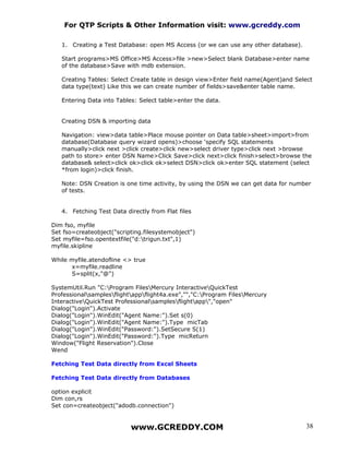 For QTP Scripts & Other Information visit: www.gcreddy.com

   1. Creating a Test Database: open MS Access (or we can use any other database).

   Start programs>MS Office>MS Access>file >new>Select blank Database>enter name
   of the database>Save with mdb extension.

   Creating Tables: Select Create table in design view>Enter field name(Agent)and Select
   data type(text) Like this we can create number of fields>save&enter table name.

   Entering Data into Tables: Select table>enter the data.


   Creating DSN & importing data

   Navigation: view>data table>Place mouse pointer on Data table>sheet>import>from
   database(Database query wizard opens)>choose ‘specify SQL statements
   manually>click next >click create>click new>select driver type>click next >browse
   path to store> enter DSN Name>Click Save>click next>click finish>select>browse the
   database& select>click ok>click ok>select DSN>click ok>enter SQL statement (select
   *from login)>click finish.

   Note: DSN Creation is one time activity, by using the DSN we can get data for number
   of tests.


   4. Fetching Test Data directly from Flat files

Dim fso, myfile
Set fso=createobject("scripting.filesystemobject")
Set myfile=fso.opentextfile("d:trigun.txt",1)
myfile.skipline

While myfile.atendofline <> true
      x=myfile.readline
      S=split(x,"@")

SystemUtil.Run "C:Program FilesMercury InteractiveQuickTest
Professionalsamplesflightappflight4a.exe","","C:Program FilesMercury
InteractiveQuickTest Professionalsamplesflightapp","open"
Dialog("Login").Activate
Dialog("Login").WinEdit("Agent Name:").Set s(0)
Dialog("Login").WinEdit("Agent Name:").Type micTab
Dialog("Login").WinEdit("Password:").SetSecure S(1)
Dialog("Login").WinEdit("Password:").Type micReturn
Window("Flight Reservation").Close
Wend

Fetching Test Data directly from Excel Sheets

Fetching Test Data directly from Databases

option explicit
Dim con,rs
Set con=createobject("adodb.connection")


                           www.GCREDDY.COM                                           38
 