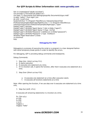 For QTP Scripts & Other Information visit: www.gcreddy.com

Set rs=createobject("adodb.recordset")
con.provider=("microsoft.jet.oledb.4.0")
con.open "C:Documents and SettingspoojaMy Documentstrigun.mdb"
rs.open "select * from login",con
do until rs.eof=true
SystemUtil.Run "C:Program FilesMercury InteractiveQuickTest
Professionalsamplesflightappflight4a.exe","","C:Program FilesMercury
InteractiveQuickTest Professionalsamplesflightapp","open"
Dialog("Login").Activate
Dialog("Login").WinEdit("Agent Name:").Set rs.fields ("agent")
Dialog("Login").WinEdit("Agent Name:").Type micTab
Dialog("Login").WinEdit("Password:").SetSecure rs.fields("password")
Dialog("Login").WinEdit("Password:").Type micReturn
Window("Flight Reservation").Close
rs.movenext
loop

                                   Debugging the TEST


Debugging is a process of executing the script or a program in a User designed fashion
with some temporary break points in order to identify the errors.

For debugging, QTP is providing debug commands and breakpoints.

Debug Commands:

   1. Step Into: (short cut key F11)
   a. It starts execution
   b. It executes one statement at a time.
   c. If it is function call, it opens the function, after that it executes one statement at a
      time.

   2. Step Over (Short cut key F10)


          e. It executes one statement at a time after execution starts
          f. It executes all functions statements at a time

Note: After opening the function, if we use step over it executes one statement at a time
only.

   3. Step Out (shift +F11)

   It executes all remaining statements in a function at a time.

   Ex: Dim a,b,c
   a=100
   b=200
   c=a+b
   msgbox c
   msgbox "hello"



                            www.GCREDDY.COM                                                 39
 