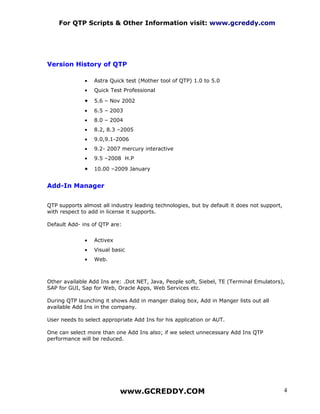 For QTP Scripts & Other Information visit: www.gcreddy.com




Version History of QTP

              •   Astra Quick test (Mother tool of QTP) 1.0 to 5.0
              •   Quick Test Professional

              •   5.6 – Nov 2002
              •   6.5 – 2003
              •   8.0 – 2004
              •   8.2, 8.3 –2005
              •   9.0,9.1-2006
              •   9.2- 2007 mercury interactive
              •   9.5 –2008 H.P

              •   10.00 –2009 January


Add-In Manager


QTP supports almost all industry leading technologies, but by default it does not support,
with respect to add in license it supports.

Default Add- ins of QTP are:


              •   Activex
              •   Visual basic
              •   Web.



Other available Add Ins are: .Dot NET, Java, People soft, Siebel, TE (Terminal Emulators),
SAP for GUI, Sap for Web, Oracle Apps, Web Services etc.

During QTP launching it shows Add in manger dialog box, Add in Manger lists out all
available Add Ins in the company.

User needs to select appropriate Add Ins for his application or AUT.

One can select more than one Add Ins also; if we select unnecessary Add Ins QTP
performance will be reduced.




                            www.GCREDDY.COM                                                  4
 