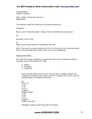 For QTP Scripts & Other Information visit: www.gcreddy.com

Call hyderabad
msgbox "bye bye"

Note: Create a script and work on it
Break Point:


This feature is used for breaking the execution temporarily.

Navigation:

Place cursor in desired location >Debug menu>Insert/Remove break point

Or

Use short cut key (F9)

Or
Place mouse pointer before the statement and click.

Note: If we want to execute Some part of the Test Script at a time and some other
part of the test script step by step, there we can use breakpoints.


Debug viewer Pane:

It is used for viewing, modifying or setting the value of the variables during the
execution break with the help of 3 Tabs.

       1. Watch
       2. Variables
       3. Command


       Note: Through Debug Viewer Pane, We can watch variables whether the
       variables are taking correct values or not at a specific point of time. We can
       change Values of Variables temporarily.

       Ex :
       Dim x,y,z
       x=10
       y=20
       z=x+y
       msgbox z
       msgbox "Hello"
       x=35
       y=67
       z=x*y
       msgbox z
       msgbox "bye bye"

       Navigation: debug viewer>Use step into feature.




                         www.GCREDDY.COM                                                40
 