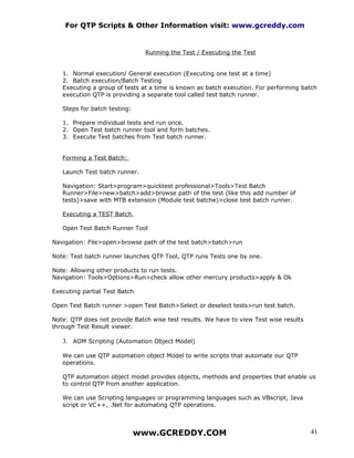 For QTP Scripts & Other Information visit: www.gcreddy.com


                               Running the Test / Executing the Test


   1. Normal execution/ General execution (Executing one test at a time)
   2. Batch execution/Batch Testing
   Executing a group of tests at a time is known as batch execution. For performing batch
   execution QTP is providing a separate tool called test batch runner.

   Steps for batch testing:

   1. Prepare individual tests and run once.
   2. Open Test batch runner tool and form batches.
   3. Execute Test batches from Test batch runner.


   Forming a Test Batch:

   Launch Test batch runner.

   Navigation: Start>program>quicktest professional>Tools>Test Batch
   Runner>File>new>batch>add>browse path of the test (like this add number of
   tests)>save with MTB extension (Module test batche)>close test batch runner.

   Executing a TEST Batch.

   Open Test Batch Runner Tool

Navigation: File>open>browse path of the test batch>batch>run

Note: Test batch runner launches QTP Tool, QTP runs Tests one by one.

Note: Allowing other products to run tests.
Navigation: Tools>Options>Run>check allow other mercury products>apply & Ok

Executing partial Test Batch

Open Test Batch runner >open Test Batch>Select or deselect tests>run test batch.

Note: QTP does not provide Batch wise test results. We have to view Test wise results
through Test Result viewer.

   3. AOM Scripting (Automation Object Model)

   We can use QTP automation object Model to write scripts that automate our QTP
   operations.

   QTP automation object model provides objects, methods and properties that enable us
   to control QTP from another application.

   We can use Scripting languages or programming languages such as VBscript, Java
   script or VC++, .Net for automating QTP operations.



                              www.GCREDDY.COM                                           41
 