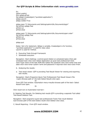 For QTP Scripts & Other Information visit: www.gcreddy.com

   Ex:
   option explicit
   Dim qtApp,qtTest
   Set qtApp=createobject ("quicktest.application")
   qtApp.Launch
   qtApp.visible=True

   qtApp.open "C:Documents and SettingsadminMy Documentslogin"
   Set qtTest=qtApp.Test
   qtTest.run
   qtTest.close

   qtApp.open "C:Documents and SettingsadminMy Documentsopen order"
   Set qtTest=qtApp.Test
   qtTest.run
   qtTest.close

   qtApp.quit

   Notes: Set is for statement, QtApp is variable, Createobject is for function,
   “quicktest.application” is used for class value
   Launch is used for method.

   4. Executing Tests through Framework
   5. Scheduled execution

   Navigation: Start>Settings >control panel>Select on scheduled tasks>Click add
   scheduled task>click next>Select Application as quick test professional>Click
   next>Type name of the task AOM.Vbs>select the schedule>click next>enter time and
   date>click next>enter system name and password if required>click next>click Finish.

   6. Analyzing the results:

   a. Test result viewer: QTP is providing Test Result Viewer for viewing and exporting
      test results.

   Navigation: Start>Programs>Quick Test Professional>Test Result Viewer>File
   >open>Browse path of the test>Select Result>click open.
                           Or
   From QTP Tool window: Automation menu>results>browse path of the test> Select
   Result>click open.
                           Or

Click result icon on Automation tool bar>

B. Deleting Test Results: For Deleting test results QTP is providing a separate Tool called
Test Result Deletion Tool.

Navigation: Start programs>quick test professional>Tools>Test result Deletion
tool>browse path of the test>Select result>click Delete>click close.

C. Result Reporting : From QTP result window.



                            www.GCREDDY.COM                                               42
 
