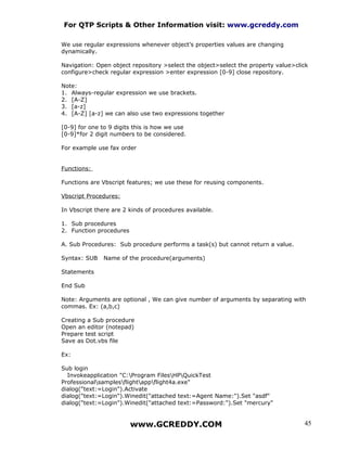 For QTP Scripts & Other Information visit: www.gcreddy.com

We use regular expressions whenever object’s properties values are changing
dynamically.

Navigation: Open object repository >select the object>select the property value>click
configure>check regular expression >enter expression [0-9] close repository.

Note:
1. Always-regular expression we use brackets.
2. [A-Z]
3. [a-z]
4. [A-Z] [a-z] we can also use two expressions together

[0-9] for one to 9 digits this is how we use
[0-9]*for 2 digit numbers to be considered.

For example use fax order


Functions:

Functions are Vbscript features; we use these for reusing components.

Vbscript Procedures:

In Vbscript there are 2 kinds of procedures available.

1. Sub procedures
2. Function procedures

A. Sub Procedures: Sub procedure performs a task(s) but cannot return a value.

Syntax: SUB    Name of the procedure(arguments)

Statements

End Sub

Note: Arguments are optional , We can give number of arguments by separating with
commas. Ex: (a,b,c)

Creating a Sub procedure
Open an editor (notepad)
Prepare test script
Save as Dot.vbs file

Ex:

Sub login
  Invokeapplication "C:Program FilesHPQuickTest
Professionalsamplesflightappflight4a.exe"
dialog("text:=Login").Activate
dialog("text:=Login").Winedit("attached text:=Agent Name:").Set "asdf"
dialog("text:=Login").Winedit("attached text:=Password:").Set "mercury"


                         www.GCREDDY.COM                                           45
 