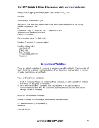 For QTP Scripts & Other Information visit: www.gcreddy.com

dialog("text:=Login").Winbutton("text:=OK","width:=60").Click

End Sub

Associating a procedure to QTP.

Navigation: File >settings>Resources>Click add icon>browse path of the library
file>click apply>click ok
Or
Executefile “path of the library file” C:Documents and
SettingspoojaDesktop/login.vbs”
Calling a procedure:

Call procedure name (ex Call login)

Function Procedure (it returns a value)

Function trigun(a,b,c)
  res=(a+b+c)
  trigun=res
  End Function
  x=trigun(100,200,300)
  msgbox x




                             Environment Variables

These are global variables; if you want to use some variables globally (From number of
tests) declaring as global variables is better. If we declare as local variables in number
of tests, modifications are difficult.


Types of Environment variables:

1. Built in variables: These are system defined variables, we can access from all tests
   but these are designed as read only.
2. User defined variables: Variables that we predefine in the active external
   environment variables file. We can create as many files as we want and we can
   change values of variables.


Usage of environment variables:

Syntax: Variable = Environment(“environment variable name”)

Ex: X=Environment (“ActionName”)
Msgbox x

Example Script:




                        www.GCREDDY.COM                                                46
 