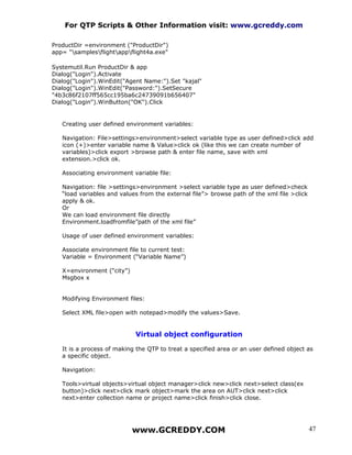 For QTP Scripts & Other Information visit: www.gcreddy.com

ProductDir =environment ("ProductDir")
app= "samplesflightappflight4a.exe"

Systemutil.Run ProductDir & app
Dialog("Login").Activate
Dialog("Login").WinEdit("Agent Name:").Set "kajal"
Dialog("Login").WinEdit("Password:").SetSecure
"4b3c86f2107ff565cc195ba6c24739091b656407"
Dialog("Login").WinButton("OK").Click


   Creating user defined environment variables:

   Navigation: File>settings>environment>select variable type as user defined>click add
   icon (+)>enter variable name & Value>click ok (like this we can create number of
   variables)>click export >browse path & enter file name, save with xml
   extension.>click ok.

   Associating environment variable file:

   Navigation: file >settings>environment >select variable type as user defined>check
   “load variables and values from the external file”> browse path of the xml file >click
   apply & ok.
   Or
   We can load environment file directly
   Environment.loadfromfile”path of the xml file”

   Usage of user defined environment variables:

   Associate environment file to current test:
   Variable = Environment (“Variable Name”)

   X=environment (“city”)
   Msgbox x


   Modifying Environment files:

   Select XML file>open with notepad>modify the values>Save.


                            Virtual object configuration

   It is a process of making the QTP to treat a specified area or an user defined object as
   a specific object.

   Navigation:

   Tools>virtual objects>virtual object manager>click new>click next>select class(ex
   button)>click next>click mark object>mark the area on AUT>click next>click
   next>enter collection name or project name>click finish>click close.




                            www.GCREDDY.COM                                                 47
 