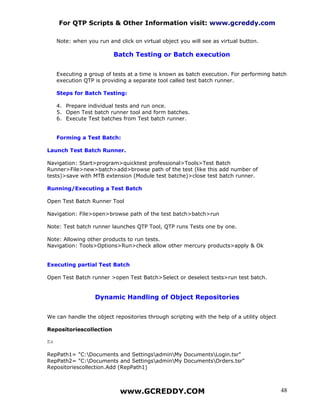 For QTP Scripts & Other Information visit: www.gcreddy.com

     Note: when you run and click on virtual object you will see as virtual button.

                           Batch Testing or Batch execution


     Executing a group of tests at a time is known as batch execution. For performing batch
     execution QTP is providing a separate tool called test batch runner.

     Steps for Batch Testing:

     4. Prepare individual tests and run once.
     5. Open Test batch runner tool and form batches.
     6. Execute Test batches from Test batch runner.


     Forming a Test Batch:

Launch Test Batch Runner.

Navigation: Start>program>quicktest professional>Tools>Test Batch
Runner>File>new>batch>add>browse path of the test (like this add number of
tests)>save with MTB extension (Module test batche)>close test batch runner.

Running/Executing a Test Batch

Open Test Batch Runner Tool

Navigation: File>open>browse path of the test batch>batch>run

Note: Test batch runner launches QTP Tool, QTP runs Tests one by one.

Note: Allowing other products to run tests.
Navigation: Tools>Options>Run>check allow other mercury products>apply & Ok


Executing partial Test Batch

Open Test Batch runner >open Test Batch>Select or deselect tests>run test batch.


                   Dynamic Handling of Object Repositories


We can handle the object repositories through scripting with the help of a utility object

Repositoriescollection

Ex

RepPath1= "C:Documents and SettingsadminMy DocumentsLogin.tsr"
RepPath2= "C:Documents and SettingsadminMy DocumentsOrders.tsr"
Repositoriescollection.Add (RepPath1)



                             www.GCREDDY.COM                                                48
 