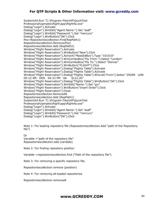 For QTP Scripts & Other Information visit: www.gcreddy.com

SystemUtil.Run "C:Program FilesHPQuickTest
Professionalsamplesflightappflight4a.exe"
Dialog("Login").Activate
Dialog("Login").WinEdit("Agent Name:").Set "asdf"
Dialog("Login").WinEdit("Password:").Set "mercury"
Dialog("Login").WinButton("OK").Click
Pos=Repositoriescollection.Find(RepPath1)
Repositoriescollection.Remove(Pos)
Repositoriescollection.Add (RepPath2)
Window("Flight Reservation").Activate
Window("Flight Reservation").WinButton("New").Click
Window("Flight Reservation").ActiveX("MaskEdBox").Type "101010"
Window("Flight Reservation").WinComboBox("Fly From:").Select "London"
Window("Flight Reservation").WinComboBox("Fly To:").Select "Denver"
Window("Flight Reservation").WinButton("FLIGHT").Click
Window("Flight Reservation").Dialog("Flights Table").Activate
Window("Flight Reservation").Dialog("Flights Table").Activate
Window("Flight Reservation").Dialog("Flights Table").WinList("From").Select "20289        LON
09:12 AM DEN 04:23 PM AA            $112.20"
Window("Flight Reservation").Dialog("Flights Table").WinButton("OK").Click
Window("Flight Reservation").WinEdit("Name:").Set "gcr"
Window("Flight Reservation").WinButton("Insert Order").Click
Window("Flight Reservation").Close
Repositoriescollection.RemoveAll
Repositoriescollection.Add (RepPath1)
SystemUtil.Run "C:Program FilesHPQuickTest
Professionalsamplesflightappflight4a.exe"
Dialog("Login").Activate
Dialog("Login").WinEdit("Agent Name:").Set "asdf"
Dialog("Login").WinEdit("Password:").Set "mercury"
Dialog("Login").WinButton("OK").Click


Note 1: For loading repository file (Reposotoirescollection.Add “path of the Repository
file”)

Or
Vairable =”path of the repository file”
Reposotoriescollection.add (variable)

Note 2: For finding repository position

Variable =reposotoirescollection.find (“Path of the repository file”)

Note 3: For removing a specific repository file.

Repositoriescollection.remove (position)

Note 4: For removing all loaded repositories

Repositoriescollection.removeall




                            www.GCREDDY.COM                                                49
 