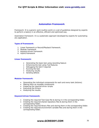 For QTP Scripts & Other Information visit: www.gcreddy.com




                               Automation Framework


Framework: It is a generic work (outline work) or a set of guidelines designed by experts
to perform a task(s) in an effective, efficient and optimized way.

Automation framework: It is a systematic approach developed by experts for automating
any application.


Types of Framework:

   1.   Linear framework or Record/Playback framework.
   2.   Modular framework
   3.   Keyword driven framework
   4.   Hybrid framework


Linear framework:

            •   Generating the basic test using recording feature
            •   Enhancing the test using Tool features
            •   Debugging the test if required
            •   Running the test
            •   Analyzing results
            •   Sending defects


Modular framework:

        •   Generating the individual components for each and every task (Actions)
        •   Making them as reusable components
        •   Preparing the required driver scripts
        •   Executing the Drivers
        •   Analyzing the results.


Keyword driven framework:

        •   Creating the required   Test Case file & storing it in the corresponding folder.
        •   Creating the required   shared repository files & storing them in the
            corresponding folder.
        •   Creating the required   library files and storing them in the corresponding folder.
        •   Creating the required   environment variable files and storing them in the
            corresponding folder.




                             www.GCREDDY.COM                                                   50
 