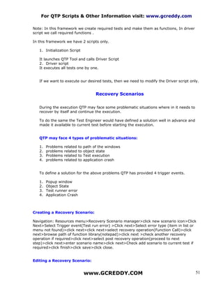 For QTP Scripts & Other Information visit: www.gcreddy.com

Note: In this framework we create required tests and make them as functions, In driver
script we call required functions .

In this framework we have 2 scripts only.

   1. Initialization Script

   It launches QTP Tool and calls Driver Script
   2. Driver script
   It executes all tests one by one.


   If we want to execute our desired tests, then we need to modify the Driver script only.


                                        Recovery Scenarios


   During the execution QTP may face some problematic situations where in it needs to
   recover by itself and continue the execution.

   To do the same the Test Engineer would have defined a solution well in advance and
   made it available to current test before starting the execution.


   QTP may face 4 types of problematic situations:

   1.   Problems   related   to   path of the windows
   2.   problems   related   to   object state
   3.   Problems   related   to   Test execution
   4.   problems   related   to   application crash


   To define a solution for the above problems QTP has provided 4 trigger events.

   1.   Popup window
   2.   Object State
   3.   Test runner error
   4.   Application Crash



Creating a Recovery Scenario:

Navigation: Resources menu>Recovery Scenario manager>click new scenario icon>Click
Next>Select Trigger event(Test run error) >Click next>Select error type (item in list or
menu not found)>click next>click next>select recovery operation(Function Call)>click
next>browse path of function library(notepad)>click next >check another recovery
operation if required>click next>select post recovery operation(proceed to next
step)>click next>enter scenario name>click next>Check add scenario to current test if
required>click finish>click save>click close.


Editing a Recovery Scenario:


                                  www.GCREDDY.COM                                        51
 