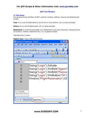 For QTP Scripts & Other Information visit: www.gcreddy.com

                                     QTP Tool Window

1) Test Pane:
It is programming interface of QTP, used for creating, editing, viewing and deleting test
scripts.

Test: It is a set of statements or set of one or more actions. (It is a local concept)

Action: It is a set of Statements. (It is a local concept)

Statement: A minimal executable unit. Statements may have keywords. (Keyword such
as function, method, statement etc). It is a global concept.

Test pane has 2 views.

Expert view- Test in VB script format.




                            www.GCREDDY.COM                                                 7
 