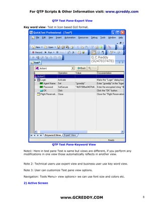 For QTP Scripts & Other Information visit: www.gcreddy.com

                     QTP Test Pane-Expert View

Key word view- Test in Icon based GUI format.




                     QTP Test Pane-Keyword View

Note1: Here in test pane Test is same but views are different, if you perform any
modifications in one view those automatically reflects in another view.


Note 2: Technical users use expert view and business user use key word view.

Note 3: User can customize Test pane view options.

Navigation: Tools Menu> view options> we can use font size and colors etc.

2) Active Screen




                           www.GCREDDY.COM                                          8
 