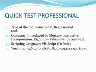 QUICK TEST PROFESSIONAL
1. Type of the tool: Functional, Regressional
tool.
2. Company: Introduced by Mercury Interactive
Incorporation. Right now Taken over by opentext.
3. Scripting Language: VB-Script (Default)
4. Versions: 5.5,6.5,7.0,7.6,8.0,8.2,9.0,9.1,9.2,9.5 & 10.0
 