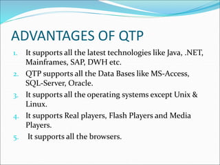 ADVANTAGES OF QTP
1. It supports all the latest technologies like Java, .NET,
Mainframes, SAP, DWH etc.
2. QTP supports all the Data Bases like MS-Access,
SQL-Server, Oracle.
3. It supports all the operating systems except Unix &
Linux.
4. It supports Real players, Flash Players and Media
Players.
5. It supports all the browsers.
 