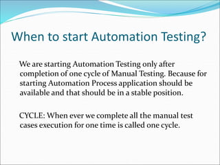 When to start Automation Testing?
We are starting Automation Testing only after
completion of one cycle of Manual Testing. Because for
starting Automation Process application should be
available and that should be in a stable position.
CYCLE: When ever we complete all the manual test
cases execution for one time is called one cycle.
 