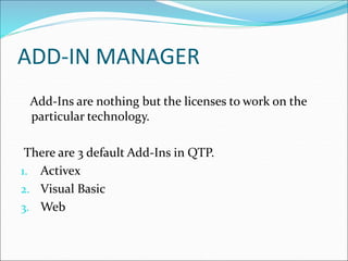 ADD-IN MANAGER
Add-Ins are nothing but the licenses to work on the
particular technology.
There are 3 default Add-Ins in QTP.
1. Activex
2. Visual Basic
3. Web
 