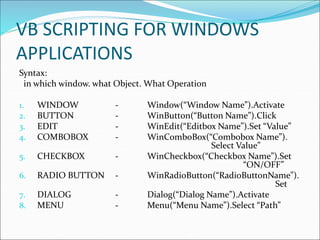 VB SCRIPTING FOR WINDOWS
APPLICATIONS
Syntax:
in which window. what Object. What Operation
1. WINDOW - Window(“Window Name”).Activate
2. BUTTON - WinButton(“Button Name”).Click
3. EDIT - WinEdit(“Editbox Name”).Set “Value”
4. COMBOBOX - WinComboBox(“Combobox Name”).
Select Value”
5. CHECKBOX - WinCheckbox(“Checkbox Name”).Set
“ON/OFF”
6. RADIO BUTTON - WinRadioButton(“RadioButtonName”).
Set
7. DIALOG - Dialog(“Dialog Name”).Activate
8. MENU - Menu(“Menu Name”).Select “Path”
 