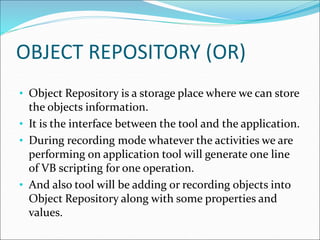 OBJECT REPOSITORY (OR)
• Object Repository is a storage place where we can store
the objects information.
• It is the interface between the tool and the application.
• During recording mode whatever the activities we are
performing on application tool will generate one line
of VB scripting for one operation.
• And also tool will be adding or recording objects into
Object Repository along with some properties and
values.
 
