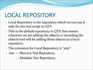 LOCAL REPOSITORY
• Local Repository is the repository which we can use it
only for one test script in QTP.
• This is the default repository in QTP, that means
whenever we are adding the objects or recording the
objects tool will be adding those objects as a local
repository.
• The extension for Local Repository is “.mtr”
• .mtr -- Mercury Test Repository.
-- Modular Test Repository.
 