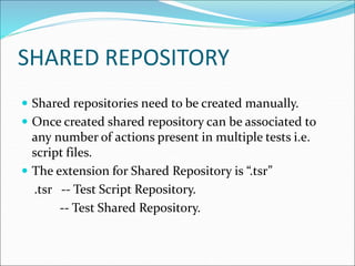 SHARED REPOSITORY
 Shared repositories need to be created manually.
 Once created shared repository can be associated to
any number of actions present in multiple tests i.e.
script files.
 The extension for Shared Repository is “.tsr”
.tsr -- Test Script Repository.
-- Test Shared Repository.
 