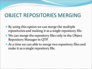 OBJECT REPOSITORIES MERGING
 By using this option we can merge the multiple
repositories and making it as a single repository file.
 We can merge the repository files only in the Object
Repository Manager in QTP.
 At a time we can able to merge two repository files and
make it as a single repository file.
 