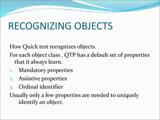 RECOGNIZING OBJECTS
How Quick test recognizes objects.
For each object class , QTP has a default set of properties
that it always learn.
1. Mandatory properties
2. Assistive properties
3. Ordinal identifier
Usually only a few properties are needed to uniquely
identify an object.
 