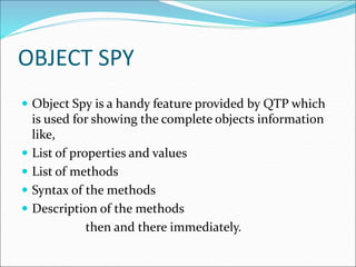 OBJECT SPY
 Object Spy is a handy feature provided by QTP which
is used for showing the complete objects information
like,
 List of properties and values
 List of methods
 Syntax of the methods
 Description of the methods
then and there immediately.
 