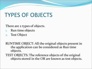 TYPES OF OBJECTS
There are 2 types of objects.
1. Run time objects
2. Test Object
RUNTIME OBJECT: All the original objects present in
the application can be considered as Run time
objects.
TEST OBJECTS: The reference objects of the original
objects stored in the OR are known as test objects.
 