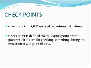 CHECK POINTS
 Check points in QTP are used to perform validations.
 Check point is defined as a validation point or test
point which is used for checking something during the
execution at any point of time.
 