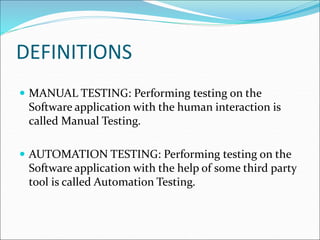 DEFINITIONS
 MANUAL TESTING: Performing testing on the
Software application with the human interaction is
called Manual Testing.
 AUTOMATION TESTING: Performing testing on the
Software application with the help of some third party
tool is called Automation Testing.
 