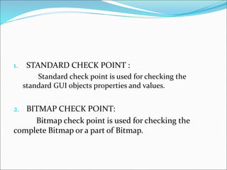 1. STANDARD CHECK POINT :
Standard check point is used for checking the
standard GUI objects properties and values.
2. BITMAP CHECK POINT:
Bitmap check point is used for checking the
complete Bitmap or a part of Bitmap.
 