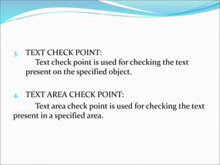 3. TEXT CHECK POINT:
Text check point is used for checking the text
present on the specified object.
4. TEXT AREA CHECK POINT:
Text area check point is used for checking the text
present in a specified area.
 