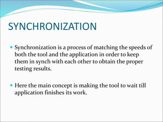 SYNCHRONIZATION
 Synchronization is a process of matching the speeds of
both the tool and the application in order to keep
them in synch with each other to obtain the proper
testing results.
 Here the main concept is making the tool to wait till
application finishes its work.
 