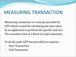 MEASURING TRANSACTION
Measuring transaction is a concept provided by
QTP which is used for calculating the time taken
by an application to perform the specific task (or)
The execution time of a block of script statement.
To do the same QTP has provided two options.
1. Start Transaction
2. End Transaction
 