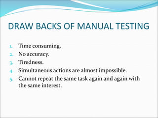 DRAW BACKS OF MANUAL TESTING
1. Time consuming.
2. No accuracy.
3. Tiredness.
4. Simultaneous actions are almost impossible.
5. Cannot repeat the same task again and again with
the same interest.
 