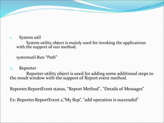 1. System util
System utility object is mainly used for invoking the applications
with the support of run method.
systemutil.Run “Path”
2. Reporter
Reporter utility object is used for adding some additional steps to
the result window with the support of Report event method.
Reporter.ReportEvent status, "Report Method", "Details of Messages”
Ex: Reporter.ReportEvent 2,”My Rep”, “add operation is successful”
 